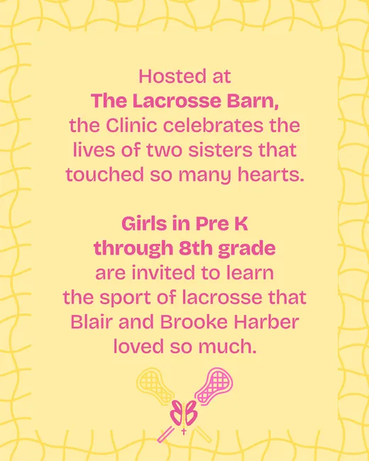 Hosted at The Lacrosse Barn, the Clinic celebrates the lives of two sisters that touched so many hearts. Girls in Pre K through 8th grade are invited to learn the sport of lacrosse that Blair and Brooke Harber loved so much.